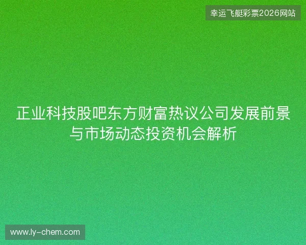 正业科技股吧东方财富热议公司发展前景与市场动态投资机会解析